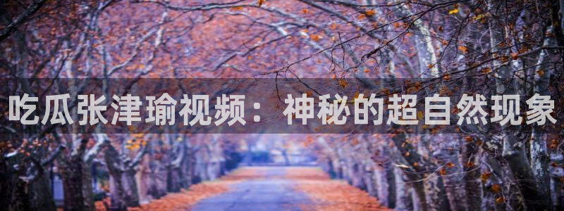 yourport吃瓜网：吃瓜张津瑜视频：神秘的超自然现象
