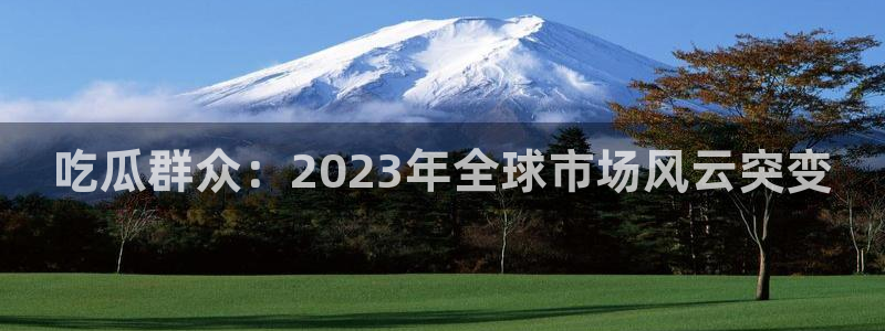 吃瓜网是全网更新最快:吃瓜群众:2023年全球市场风云突变