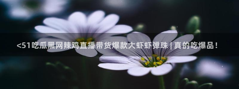 www.吃瓜.com：<51吃瓜黑网辣鸡直播带货爆款大虾虾弹珠 | 真的吃爆品！